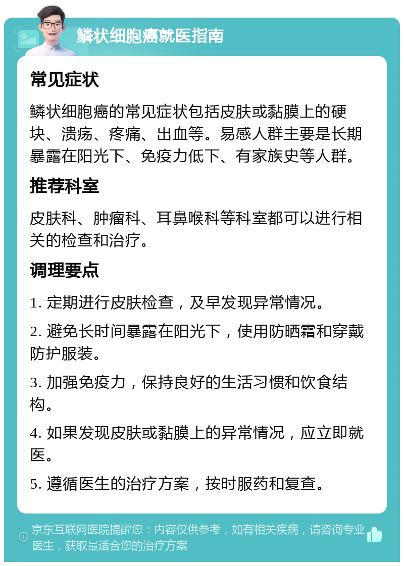 鳞状细胞癌就医指南 常见症状 鳞状细胞癌的常见症状包括皮肤或黏膜上的硬块、溃疡、疼痛、出血等。易感人群主要是长期暴露在阳光下、免疫力低下、有家族史等人群。 推荐科室 皮肤科、肿瘤科、耳鼻喉科等科室都可以进行相关的检查和治疗。 调理要点 1. 定期进行皮肤检查，及早发现异常情况。 2. 避免长时间暴露在阳光下，使用防晒霜和穿戴防护服装。 3. 加强免疫力，保持良好的生活习惯和饮食结构。 4. 如果发现皮肤或黏膜上的异常情况，应立即就医。 5. 遵循医生的治疗方案，按时服药和复查。