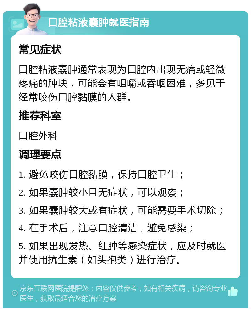 口腔粘液囊肿就医指南 常见症状 口腔粘液囊肿通常表现为口腔内出现无痛或轻微疼痛的肿块，可能会有咀嚼或吞咽困难，多见于经常咬伤口腔黏膜的人群。 推荐科室 口腔外科 调理要点 1. 避免咬伤口腔黏膜，保持口腔卫生； 2. 如果囊肿较小且无症状，可以观察； 3. 如果囊肿较大或有症状，可能需要手术切除； 4. 在手术后，注意口腔清洁，避免感染； 5. 如果出现发热、红肿等感染症状，应及时就医并使用抗生素（如头孢类）进行治疗。