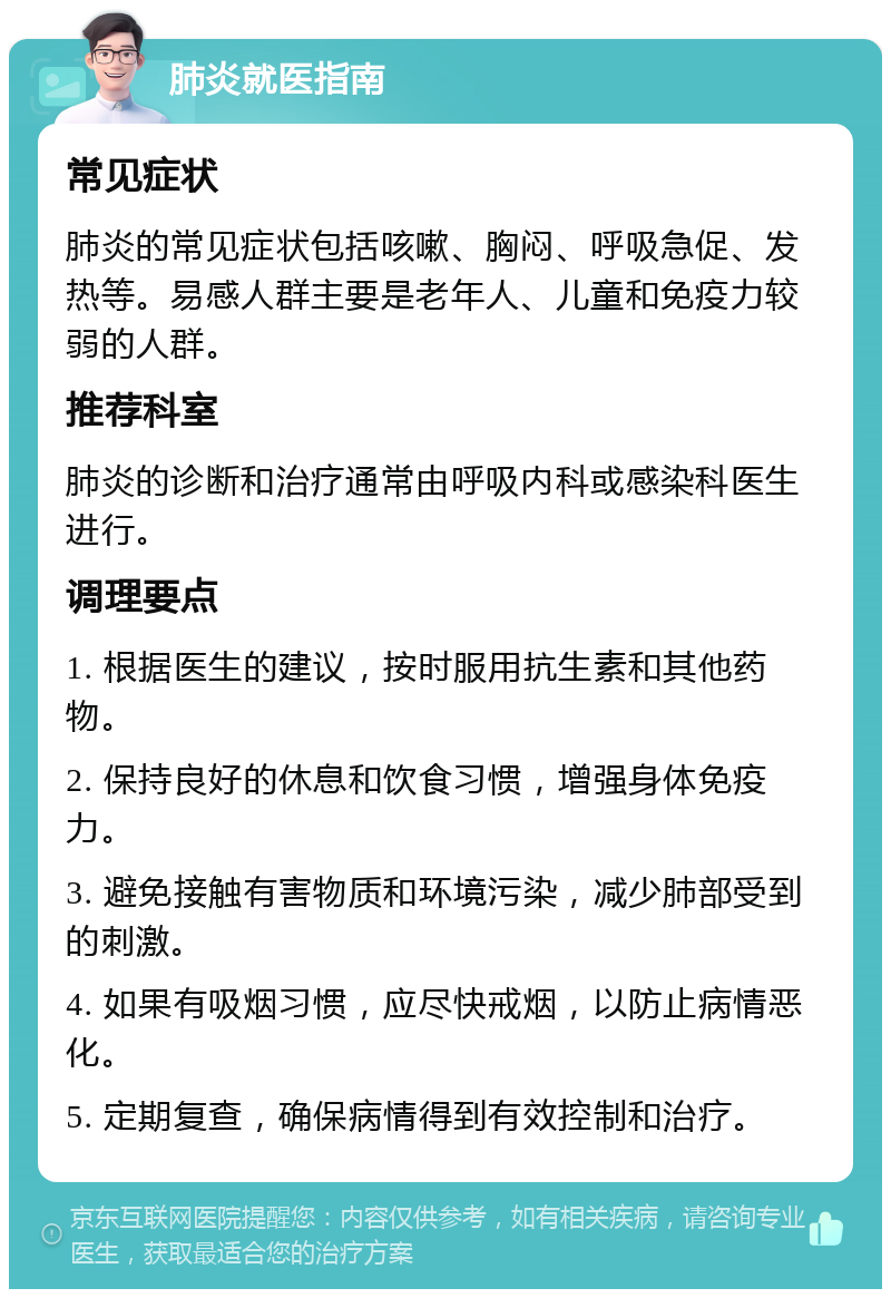 肺炎就医指南 常见症状 肺炎的常见症状包括咳嗽、胸闷、呼吸急促、发热等。易感人群主要是老年人、儿童和免疫力较弱的人群。 推荐科室 肺炎的诊断和治疗通常由呼吸内科或感染科医生进行。 调理要点 1. 根据医生的建议，按时服用抗生素和其他药物。 2. 保持良好的休息和饮食习惯，增强身体免疫力。 3. 避免接触有害物质和环境污染，减少肺部受到的刺激。 4. 如果有吸烟习惯，应尽快戒烟，以防止病情恶化。 5. 定期复查，确保病情得到有效控制和治疗。