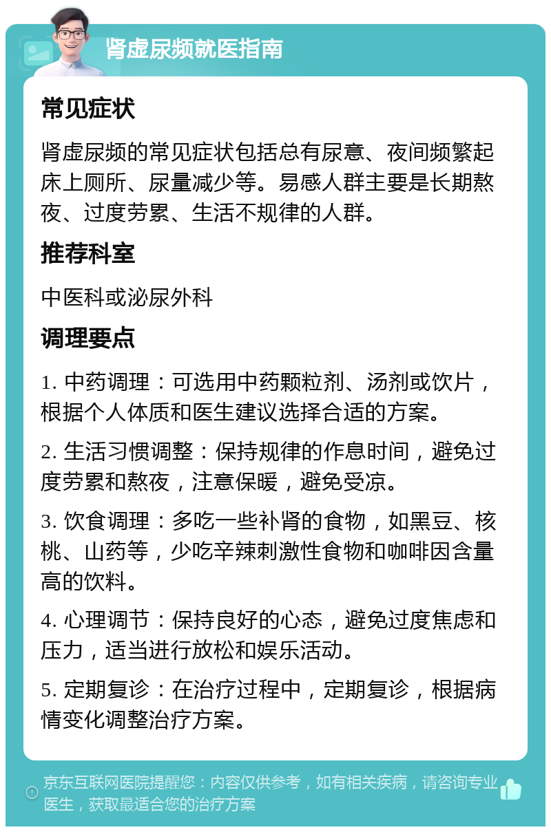 肾虚尿频就医指南 常见症状 肾虚尿频的常见症状包括总有尿意、夜间频繁起床上厕所、尿量减少等。易感人群主要是长期熬夜、过度劳累、生活不规律的人群。 推荐科室 中医科或泌尿外科 调理要点 1. 中药调理：可选用中药颗粒剂、汤剂或饮片，根据个人体质和医生建议选择合适的方案。 2. 生活习惯调整：保持规律的作息时间，避免过度劳累和熬夜，注意保暖，避免受凉。 3. 饮食调理：多吃一些补肾的食物，如黑豆、核桃、山药等，少吃辛辣刺激性食物和咖啡因含量高的饮料。 4. 心理调节：保持良好的心态，避免过度焦虑和压力，适当进行放松和娱乐活动。 5. 定期复诊：在治疗过程中，定期复诊，根据病情变化调整治疗方案。