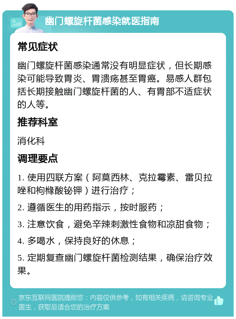 幽门螺旋杆菌感染就医指南 常见症状 幽门螺旋杆菌感染通常没有明显症状，但长期感染可能导致胃炎、胃溃疡甚至胃癌。易感人群包括长期接触幽门螺旋杆菌的人、有胃部不适症状的人等。 推荐科室 消化科 调理要点 1. 使用四联方案（阿莫西林、克拉霉素、雷贝拉唑和枸橼酸铋钾）进行治疗； 2. 遵循医生的用药指示，按时服药； 3. 注意饮食，避免辛辣刺激性食物和凉甜食物； 4. 多喝水，保持良好的休息； 5. 定期复查幽门螺旋杆菌检测结果，确保治疗效果。