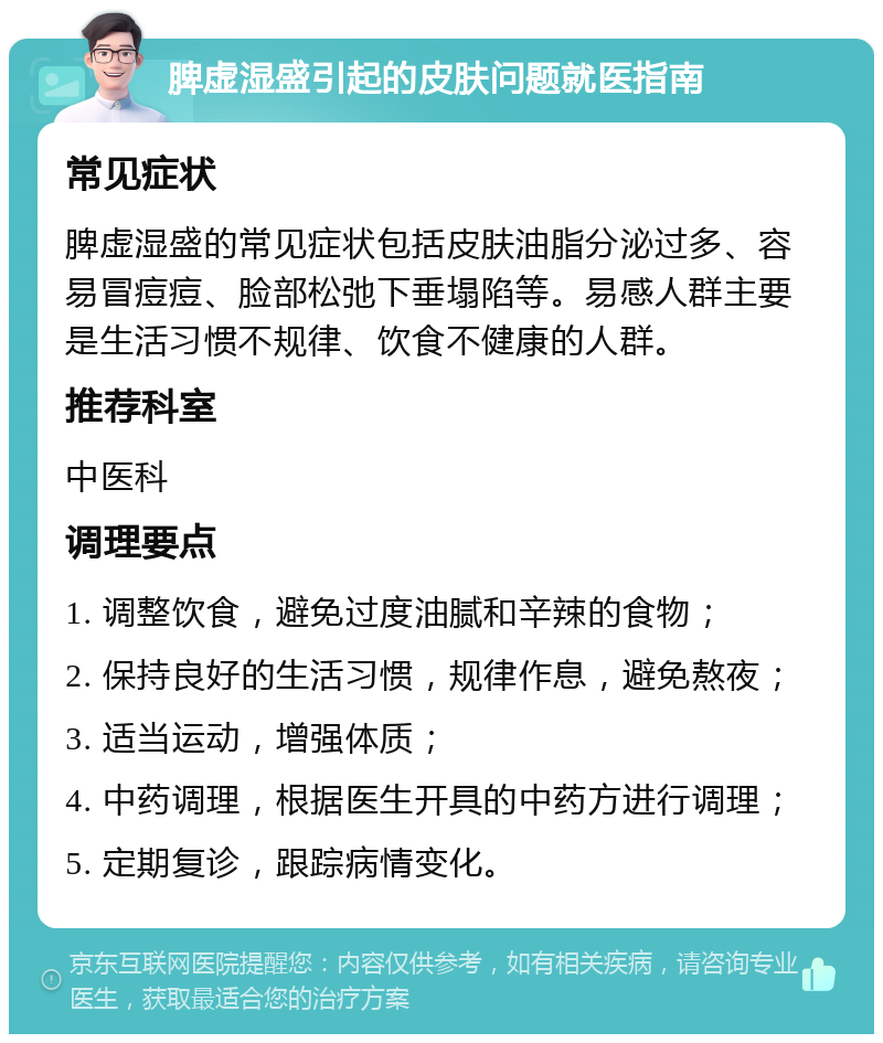 脾虚湿盛引起的皮肤问题就医指南 常见症状 脾虚湿盛的常见症状包括皮肤油脂分泌过多、容易冒痘痘、脸部松弛下垂塌陷等。易感人群主要是生活习惯不规律、饮食不健康的人群。 推荐科室 中医科 调理要点 1. 调整饮食，避免过度油腻和辛辣的食物； 2. 保持良好的生活习惯，规律作息，避免熬夜； 3. 适当运动，增强体质； 4. 中药调理，根据医生开具的中药方进行调理； 5. 定期复诊，跟踪病情变化。