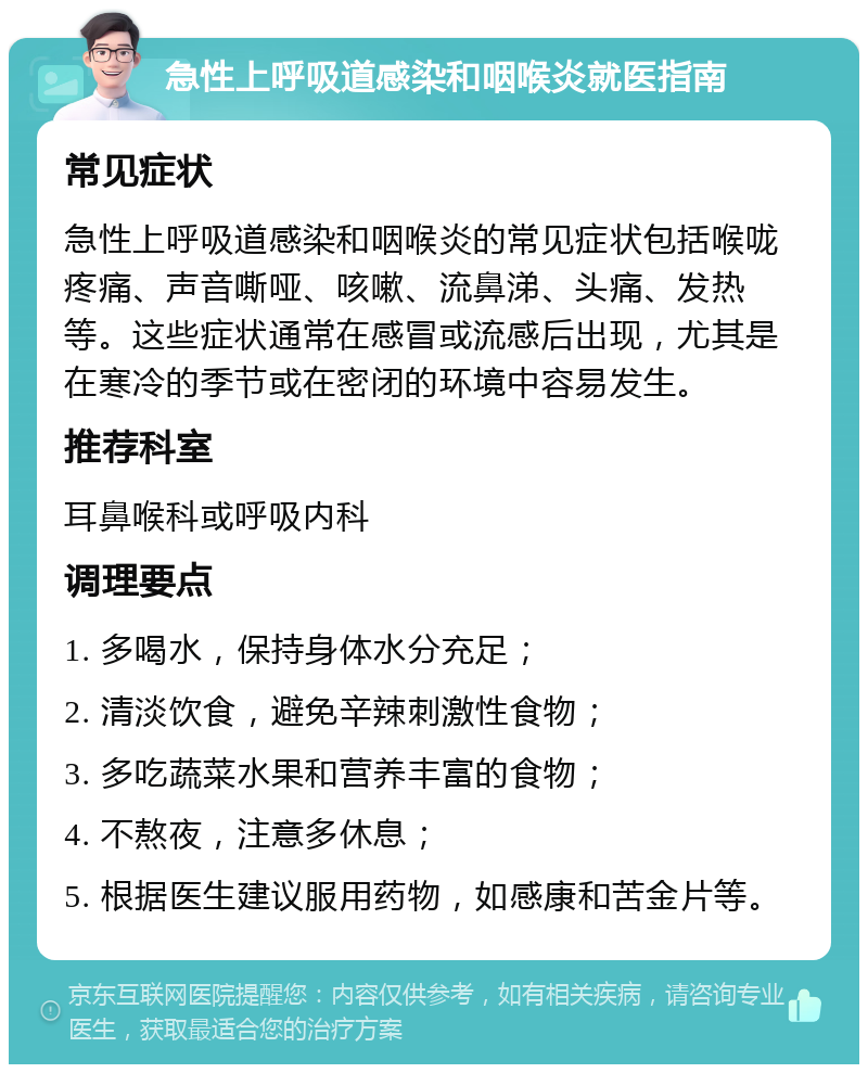 急性上呼吸道感染和咽喉炎就医指南 常见症状 急性上呼吸道感染和咽喉炎的常见症状包括喉咙疼痛、声音嘶哑、咳嗽、流鼻涕、头痛、发热等。这些症状通常在感冒或流感后出现，尤其是在寒冷的季节或在密闭的环境中容易发生。 推荐科室 耳鼻喉科或呼吸内科 调理要点 1. 多喝水，保持身体水分充足； 2. 清淡饮食，避免辛辣刺激性食物； 3. 多吃蔬菜水果和营养丰富的食物； 4. 不熬夜，注意多休息； 5. 根据医生建议服用药物，如感康和苦金片等。