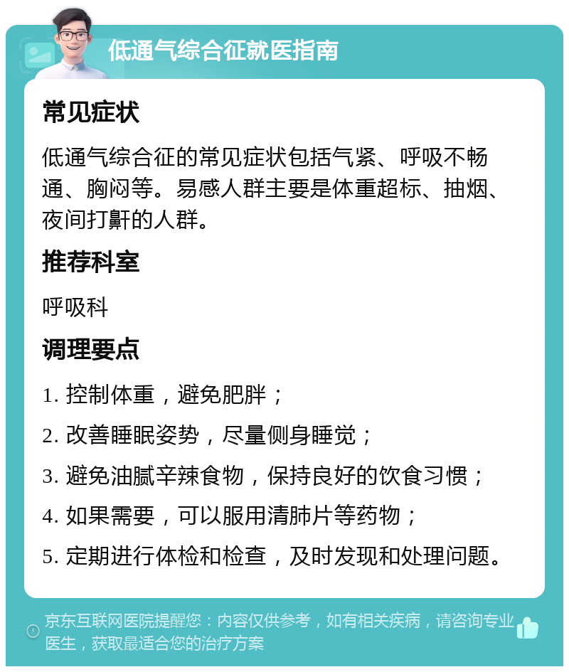 低通气综合征就医指南 常见症状 低通气综合征的常见症状包括气紧、呼吸不畅通、胸闷等。易感人群主要是体重超标、抽烟、夜间打鼾的人群。 推荐科室 呼吸科 调理要点 1. 控制体重，避免肥胖； 2. 改善睡眠姿势，尽量侧身睡觉； 3. 避免油腻辛辣食物，保持良好的饮食习惯； 4. 如果需要，可以服用清肺片等药物； 5. 定期进行体检和检查，及时发现和处理问题。