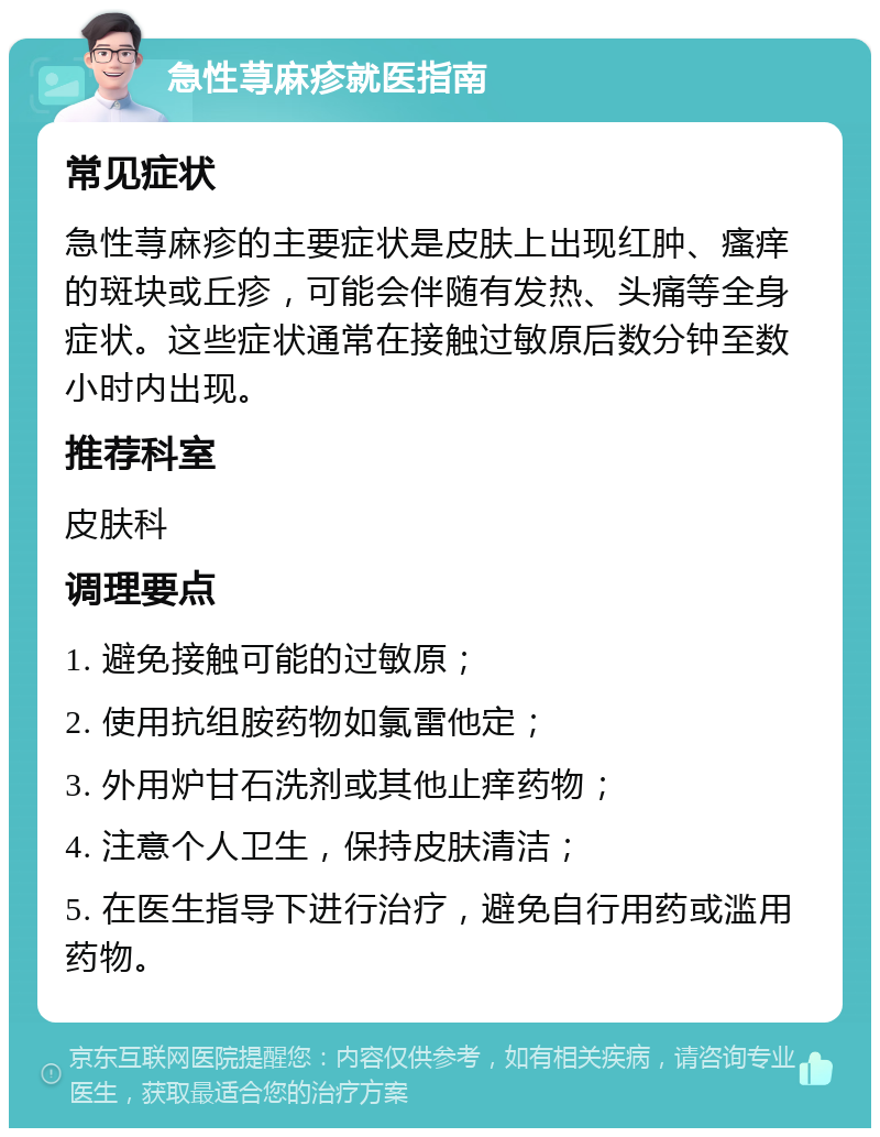 急性荨麻疹就医指南 常见症状 急性荨麻疹的主要症状是皮肤上出现红肿、瘙痒的斑块或丘疹，可能会伴随有发热、头痛等全身症状。这些症状通常在接触过敏原后数分钟至数小时内出现。 推荐科室 皮肤科 调理要点 1. 避免接触可能的过敏原； 2. 使用抗组胺药物如氯雷他定； 3. 外用炉甘石洗剂或其他止痒药物； 4. 注意个人卫生，保持皮肤清洁； 5. 在医生指导下进行治疗，避免自行用药或滥用药物。