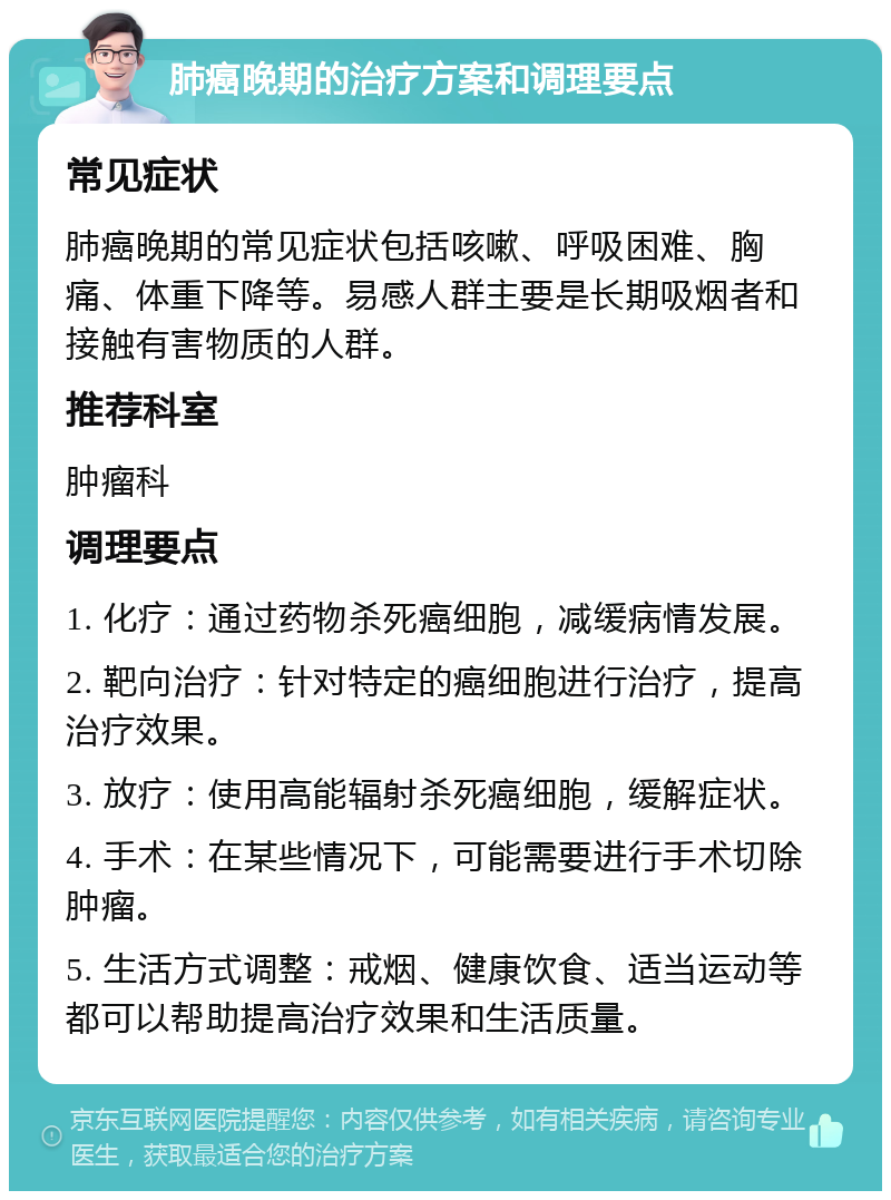 肺癌晚期的治疗方案和调理要点 常见症状 肺癌晚期的常见症状包括咳嗽、呼吸困难、胸痛、体重下降等。易感人群主要是长期吸烟者和接触有害物质的人群。 推荐科室 肿瘤科 调理要点 1. 化疗：通过药物杀死癌细胞，减缓病情发展。 2. 靶向治疗：针对特定的癌细胞进行治疗，提高治疗效果。 3. 放疗：使用高能辐射杀死癌细胞，缓解症状。 4. 手术：在某些情况下，可能需要进行手术切除肿瘤。 5. 生活方式调整：戒烟、健康饮食、适当运动等都可以帮助提高治疗效果和生活质量。