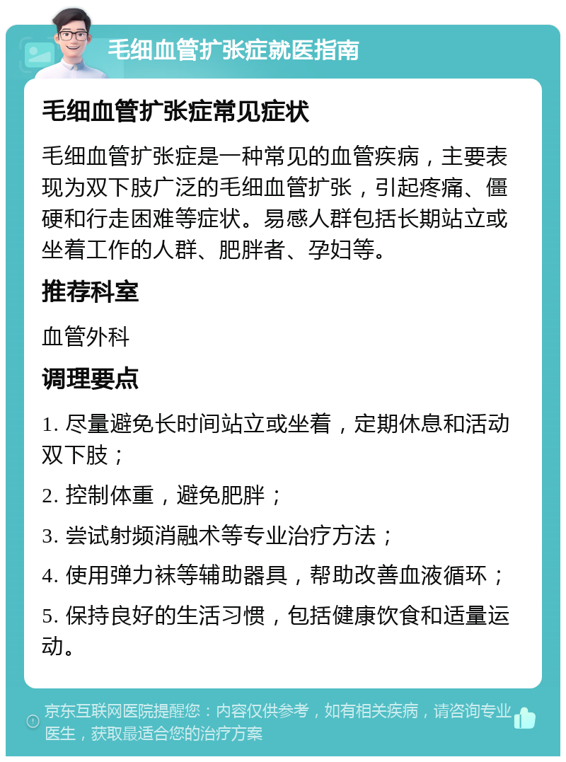 毛细血管扩张症就医指南 毛细血管扩张症常见症状 毛细血管扩张症是一种常见的血管疾病，主要表现为双下肢广泛的毛细血管扩张，引起疼痛、僵硬和行走困难等症状。易感人群包括长期站立或坐着工作的人群、肥胖者、孕妇等。 推荐科室 血管外科 调理要点 1. 尽量避免长时间站立或坐着，定期休息和活动双下肢； 2. 控制体重，避免肥胖； 3. 尝试射频消融术等专业治疗方法； 4. 使用弹力袜等辅助器具，帮助改善血液循环； 5. 保持良好的生活习惯，包括健康饮食和适量运动。