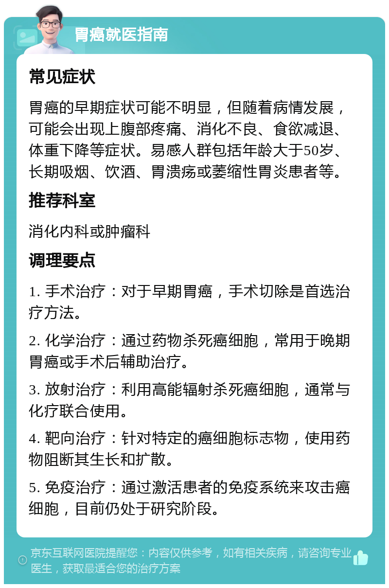 胃癌就医指南 常见症状 胃癌的早期症状可能不明显，但随着病情发展，可能会出现上腹部疼痛、消化不良、食欲减退、体重下降等症状。易感人群包括年龄大于50岁、长期吸烟、饮酒、胃溃疡或萎缩性胃炎患者等。 推荐科室 消化内科或肿瘤科 调理要点 1. 手术治疗：对于早期胃癌，手术切除是首选治疗方法。 2. 化学治疗：通过药物杀死癌细胞，常用于晚期胃癌或手术后辅助治疗。 3. 放射治疗：利用高能辐射杀死癌细胞，通常与化疗联合使用。 4. 靶向治疗：针对特定的癌细胞标志物，使用药物阻断其生长和扩散。 5. 免疫治疗：通过激活患者的免疫系统来攻击癌细胞，目前仍处于研究阶段。