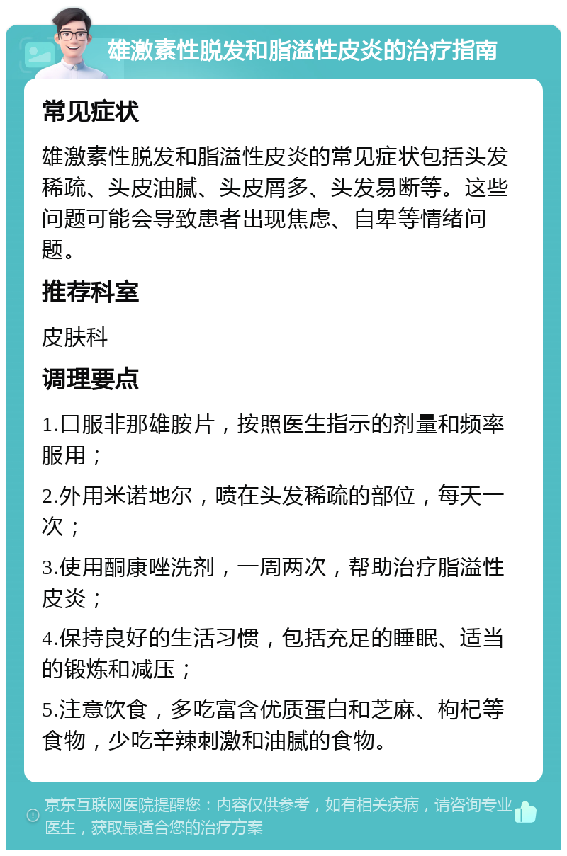 雄激素性脱发和脂溢性皮炎的治疗指南 常见症状 雄激素性脱发和脂溢性皮炎的常见症状包括头发稀疏、头皮油腻、头皮屑多、头发易断等。这些问题可能会导致患者出现焦虑、自卑等情绪问题。 推荐科室 皮肤科 调理要点 1.口服非那雄胺片，按照医生指示的剂量和频率服用； 2.外用米诺地尔，喷在头发稀疏的部位，每天一次； 3.使用酮康唑洗剂，一周两次，帮助治疗脂溢性皮炎； 4.保持良好的生活习惯，包括充足的睡眠、适当的锻炼和减压； 5.注意饮食，多吃富含优质蛋白和芝麻、枸杞等食物，少吃辛辣刺激和油腻的食物。