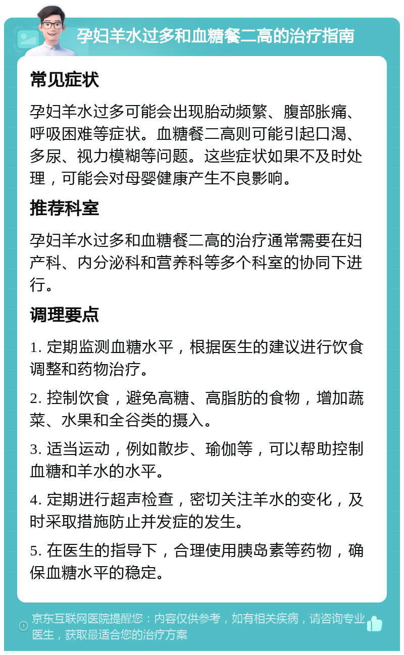 孕妇羊水过多和血糖餐二高的治疗指南 常见症状 孕妇羊水过多可能会出现胎动频繁、腹部胀痛、呼吸困难等症状。血糖餐二高则可能引起口渴、多尿、视力模糊等问题。这些症状如果不及时处理，可能会对母婴健康产生不良影响。 推荐科室 孕妇羊水过多和血糖餐二高的治疗通常需要在妇产科、内分泌科和营养科等多个科室的协同下进行。 调理要点 1. 定期监测血糖水平，根据医生的建议进行饮食调整和药物治疗。 2. 控制饮食，避免高糖、高脂肪的食物，增加蔬菜、水果和全谷类的摄入。 3. 适当运动，例如散步、瑜伽等，可以帮助控制血糖和羊水的水平。 4. 定期进行超声检查，密切关注羊水的变化，及时采取措施防止并发症的发生。 5. 在医生的指导下，合理使用胰岛素等药物，确保血糖水平的稳定。