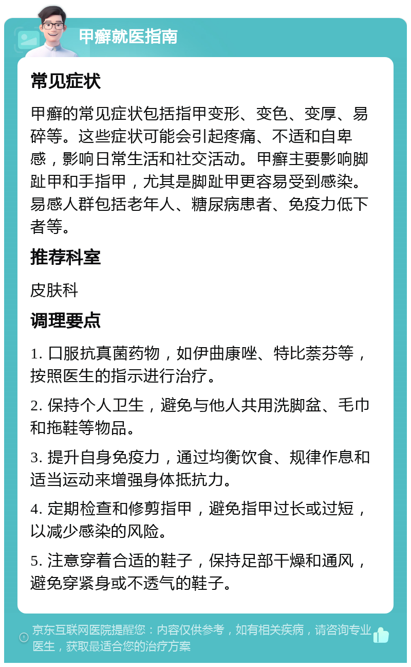 甲癣就医指南 常见症状 甲癣的常见症状包括指甲变形、变色、变厚、易碎等。这些症状可能会引起疼痛、不适和自卑感，影响日常生活和社交活动。甲癣主要影响脚趾甲和手指甲，尤其是脚趾甲更容易受到感染。易感人群包括老年人、糖尿病患者、免疫力低下者等。 推荐科室 皮肤科 调理要点 1. 口服抗真菌药物，如伊曲康唑、特比萘芬等，按照医生的指示进行治疗。 2. 保持个人卫生，避免与他人共用洗脚盆、毛巾和拖鞋等物品。 3. 提升自身免疫力，通过均衡饮食、规律作息和适当运动来增强身体抵抗力。 4. 定期检查和修剪指甲，避免指甲过长或过短，以减少感染的风险。 5. 注意穿着合适的鞋子，保持足部干燥和通风，避免穿紧身或不透气的鞋子。