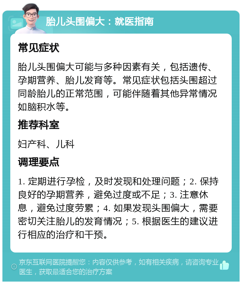 胎儿头围偏大：就医指南 常见症状 胎儿头围偏大可能与多种因素有关，包括遗传、孕期营养、胎儿发育等。常见症状包括头围超过同龄胎儿的正常范围，可能伴随着其他异常情况如脑积水等。 推荐科室 妇产科、儿科 调理要点 1. 定期进行孕检，及时发现和处理问题；2. 保持良好的孕期营养，避免过度或不足；3. 注意休息，避免过度劳累；4. 如果发现头围偏大，需要密切关注胎儿的发育情况；5. 根据医生的建议进行相应的治疗和干预。