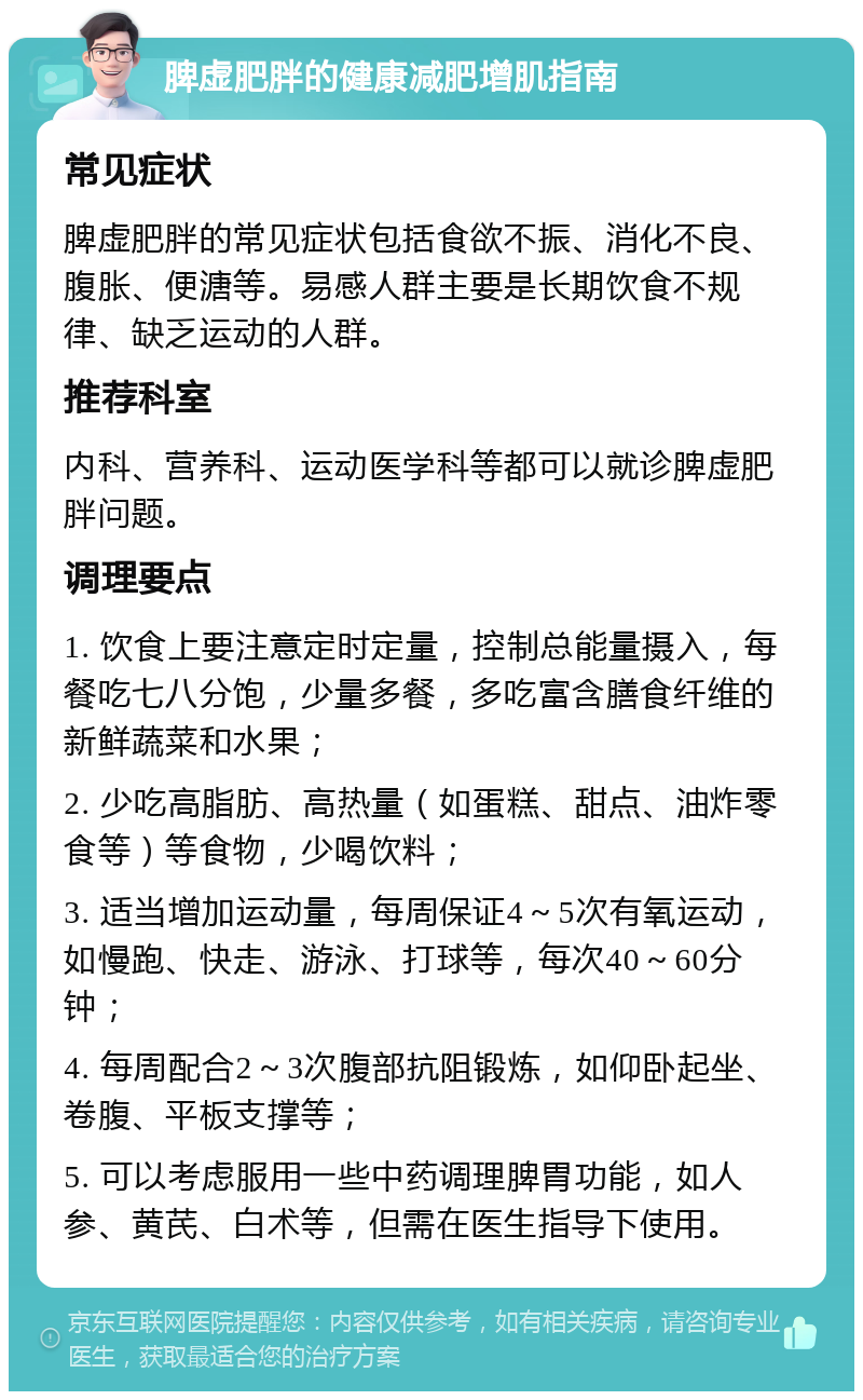 脾虚肥胖的健康减肥增肌指南 常见症状 脾虚肥胖的常见症状包括食欲不振、消化不良、腹胀、便溏等。易感人群主要是长期饮食不规律、缺乏运动的人群。 推荐科室 内科、营养科、运动医学科等都可以就诊脾虚肥胖问题。 调理要点 1. 饮食上要注意定时定量，控制总能量摄入，每餐吃七八分饱，少量多餐，多吃富含膳食纤维的新鲜蔬菜和水果； 2. 少吃高脂肪、高热量（如蛋糕、甜点、油炸零食等）等食物，少喝饮料； 3. 适当增加运动量，每周保证4～5次有氧运动，如慢跑、快走、游泳、打球等，每次40～60分钟； 4. 每周配合2～3次腹部抗阻锻炼，如仰卧起坐、卷腹、平板支撑等； 5. 可以考虑服用一些中药调理脾胃功能，如人参、黄芪、白术等，但需在医生指导下使用。