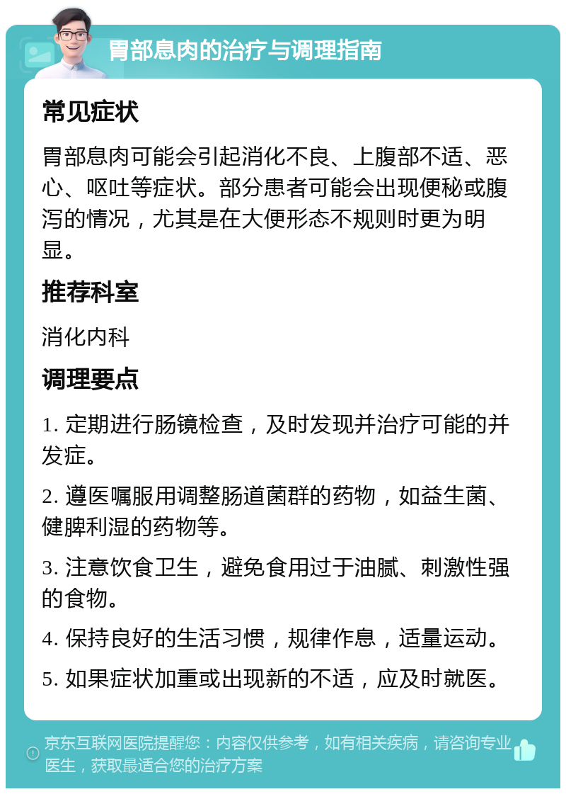 胃部息肉的治疗与调理指南 常见症状 胃部息肉可能会引起消化不良、上腹部不适、恶心、呕吐等症状。部分患者可能会出现便秘或腹泻的情况，尤其是在大便形态不规则时更为明显。 推荐科室 消化内科 调理要点 1. 定期进行肠镜检查，及时发现并治疗可能的并发症。 2. 遵医嘱服用调整肠道菌群的药物，如益生菌、健脾利湿的药物等。 3. 注意饮食卫生，避免食用过于油腻、刺激性强的食物。 4. 保持良好的生活习惯，规律作息，适量运动。 5. 如果症状加重或出现新的不适，应及时就医。