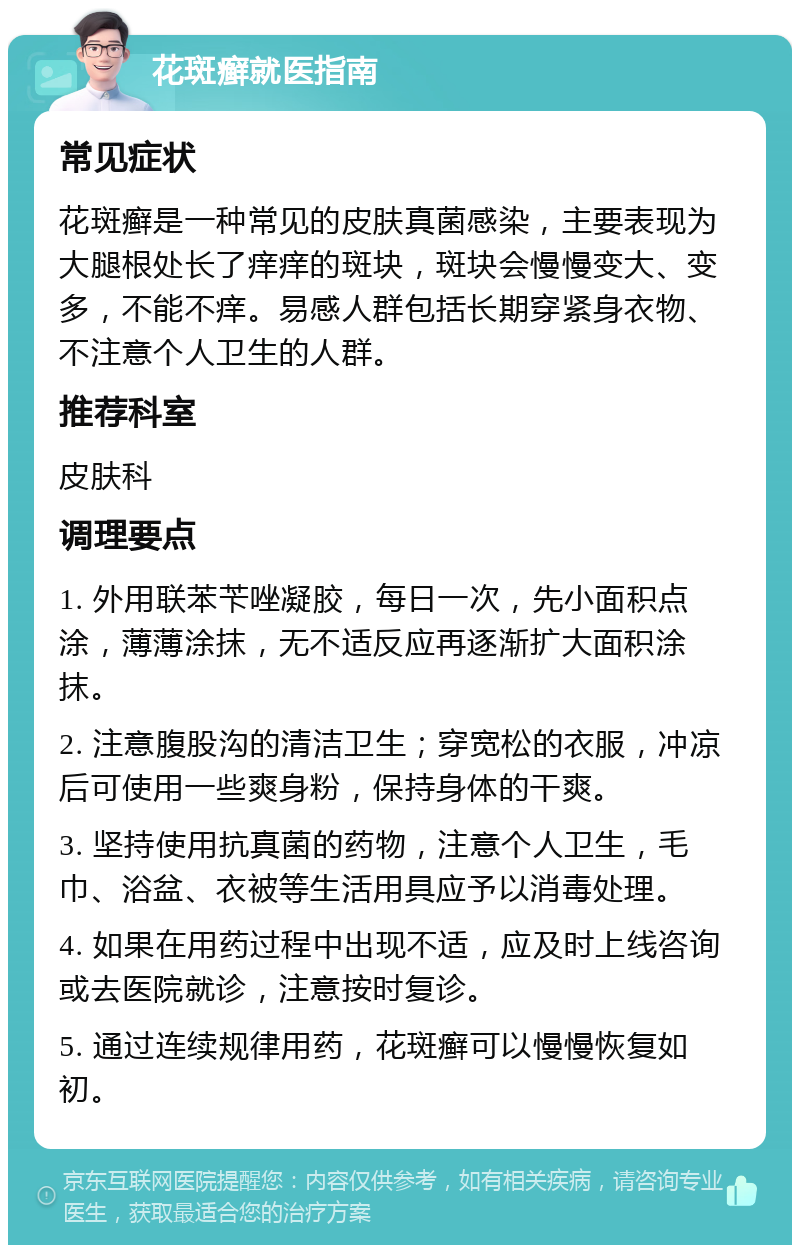 花斑癣就医指南 常见症状 花斑癣是一种常见的皮肤真菌感染，主要表现为大腿根处长了痒痒的斑块，斑块会慢慢变大、变多，不能不痒。易感人群包括长期穿紧身衣物、不注意个人卫生的人群。 推荐科室 皮肤科 调理要点 1. 外用联苯苄唑凝胶，每日一次，先小面积点涂，薄薄涂抹，无不适反应再逐渐扩大面积涂抹。 2. 注意腹股沟的清洁卫生；穿宽松的衣服，冲凉后可使用一些爽身粉，保持身体的干爽。 3. 坚持使用抗真菌的药物，注意个人卫生，毛巾、浴盆、衣被等生活用具应予以消毒处理。 4. 如果在用药过程中出现不适，应及时上线咨询或去医院就诊，注意按时复诊。 5. 通过连续规律用药，花斑癣可以慢慢恢复如初。