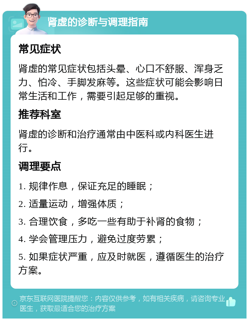 肾虚的诊断与调理指南 常见症状 肾虚的常见症状包括头晕、心口不舒服、浑身乏力、怕冷、手脚发麻等。这些症状可能会影响日常生活和工作，需要引起足够的重视。 推荐科室 肾虚的诊断和治疗通常由中医科或内科医生进行。 调理要点 1. 规律作息，保证充足的睡眠； 2. 适量运动，增强体质； 3. 合理饮食，多吃一些有助于补肾的食物； 4. 学会管理压力，避免过度劳累； 5. 如果症状严重，应及时就医，遵循医生的治疗方案。