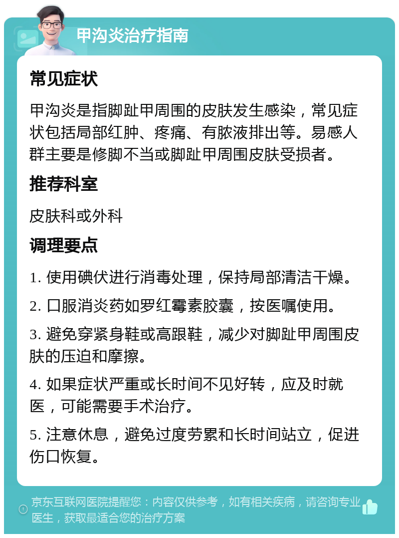 甲沟炎治疗指南 常见症状 甲沟炎是指脚趾甲周围的皮肤发生感染，常见症状包括局部红肿、疼痛、有脓液排出等。易感人群主要是修脚不当或脚趾甲周围皮肤受损者。 推荐科室 皮肤科或外科 调理要点 1. 使用碘伏进行消毒处理，保持局部清洁干燥。 2. 口服消炎药如罗红霉素胶囊，按医嘱使用。 3. 避免穿紧身鞋或高跟鞋，减少对脚趾甲周围皮肤的压迫和摩擦。 4. 如果症状严重或长时间不见好转，应及时就医，可能需要手术治疗。 5. 注意休息，避免过度劳累和长时间站立，促进伤口恢复。