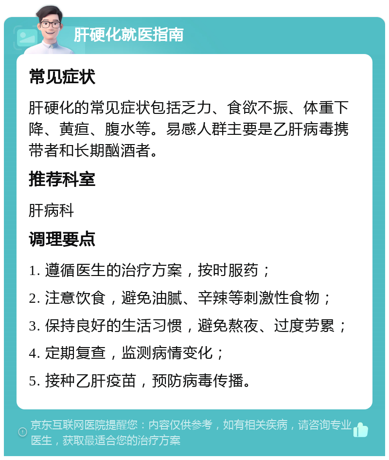 肝硬化就医指南 常见症状 肝硬化的常见症状包括乏力、食欲不振、体重下降、黄疸、腹水等。易感人群主要是乙肝病毒携带者和长期酗酒者。 推荐科室 肝病科 调理要点 1. 遵循医生的治疗方案，按时服药； 2. 注意饮食，避免油腻、辛辣等刺激性食物； 3. 保持良好的生活习惯，避免熬夜、过度劳累； 4. 定期复查，监测病情变化； 5. 接种乙肝疫苗，预防病毒传播。