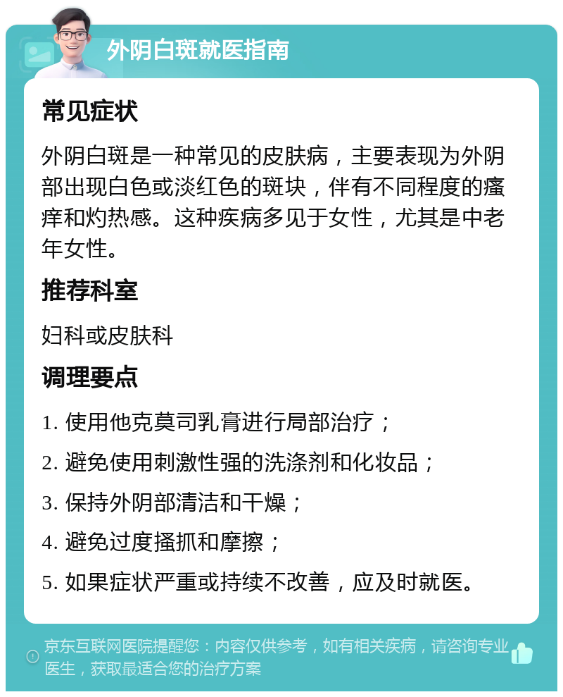 外阴白斑就医指南 常见症状 外阴白斑是一种常见的皮肤病，主要表现为外阴部出现白色或淡红色的斑块，伴有不同程度的瘙痒和灼热感。这种疾病多见于女性，尤其是中老年女性。 推荐科室 妇科或皮肤科 调理要点 1. 使用他克莫司乳膏进行局部治疗； 2. 避免使用刺激性强的洗涤剂和化妆品； 3. 保持外阴部清洁和干燥； 4. 避免过度搔抓和摩擦； 5. 如果症状严重或持续不改善，应及时就医。