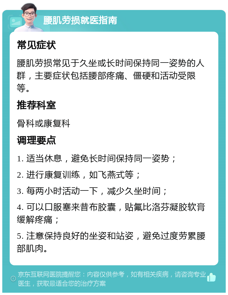 腰肌劳损就医指南 常见症状 腰肌劳损常见于久坐或长时间保持同一姿势的人群，主要症状包括腰部疼痛、僵硬和活动受限等。 推荐科室 骨科或康复科 调理要点 1. 适当休息，避免长时间保持同一姿势； 2. 进行康复训练，如飞燕式等； 3. 每两小时活动一下，减少久坐时间； 4. 可以口服塞来昔布胶囊，贴氟比洛芬凝胶软膏缓解疼痛； 5. 注意保持良好的坐姿和站姿，避免过度劳累腰部肌肉。