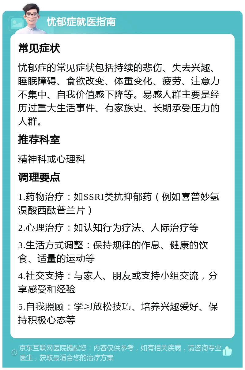 忧郁症就医指南 常见症状 忧郁症的常见症状包括持续的悲伤、失去兴趣、睡眠障碍、食欲改变、体重变化、疲劳、注意力不集中、自我价值感下降等。易感人群主要是经历过重大生活事件、有家族史、长期承受压力的人群。 推荐科室 精神科或心理科 调理要点 1.药物治疗：如SSRI类抗抑郁药（例如喜普妙氢溴酸西酞普兰片） 2.心理治疗：如认知行为疗法、人际治疗等 3.生活方式调整：保持规律的作息、健康的饮食、适量的运动等 4.社交支持：与家人、朋友或支持小组交流，分享感受和经验 5.自我照顾：学习放松技巧、培养兴趣爱好、保持积极心态等