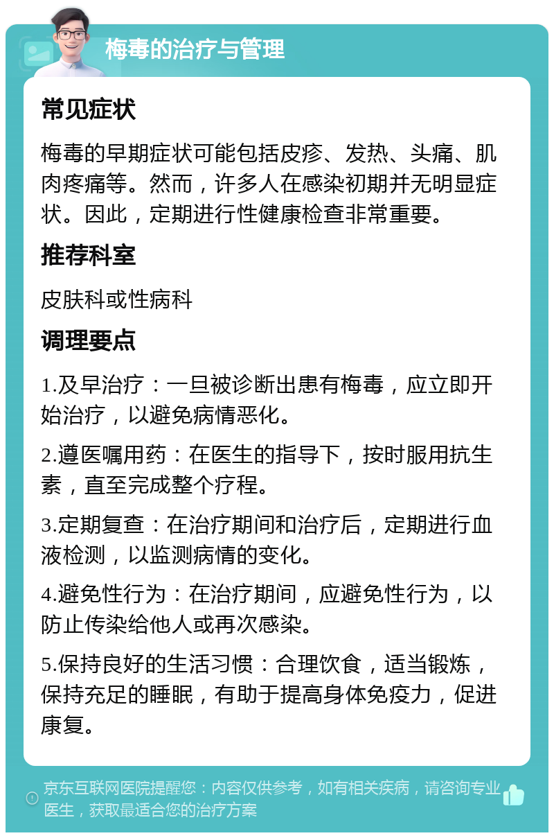 梅毒的治疗与管理 常见症状 梅毒的早期症状可能包括皮疹、发热、头痛、肌肉疼痛等。然而，许多人在感染初期并无明显症状。因此，定期进行性健康检查非常重要。 推荐科室 皮肤科或性病科 调理要点 1.及早治疗：一旦被诊断出患有梅毒，应立即开始治疗，以避免病情恶化。 2.遵医嘱用药：在医生的指导下，按时服用抗生素，直至完成整个疗程。 3.定期复查：在治疗期间和治疗后，定期进行血液检测，以监测病情的变化。 4.避免性行为：在治疗期间，应避免性行为，以防止传染给他人或再次感染。 5.保持良好的生活习惯：合理饮食，适当锻炼，保持充足的睡眠，有助于提高身体免疫力，促进康复。