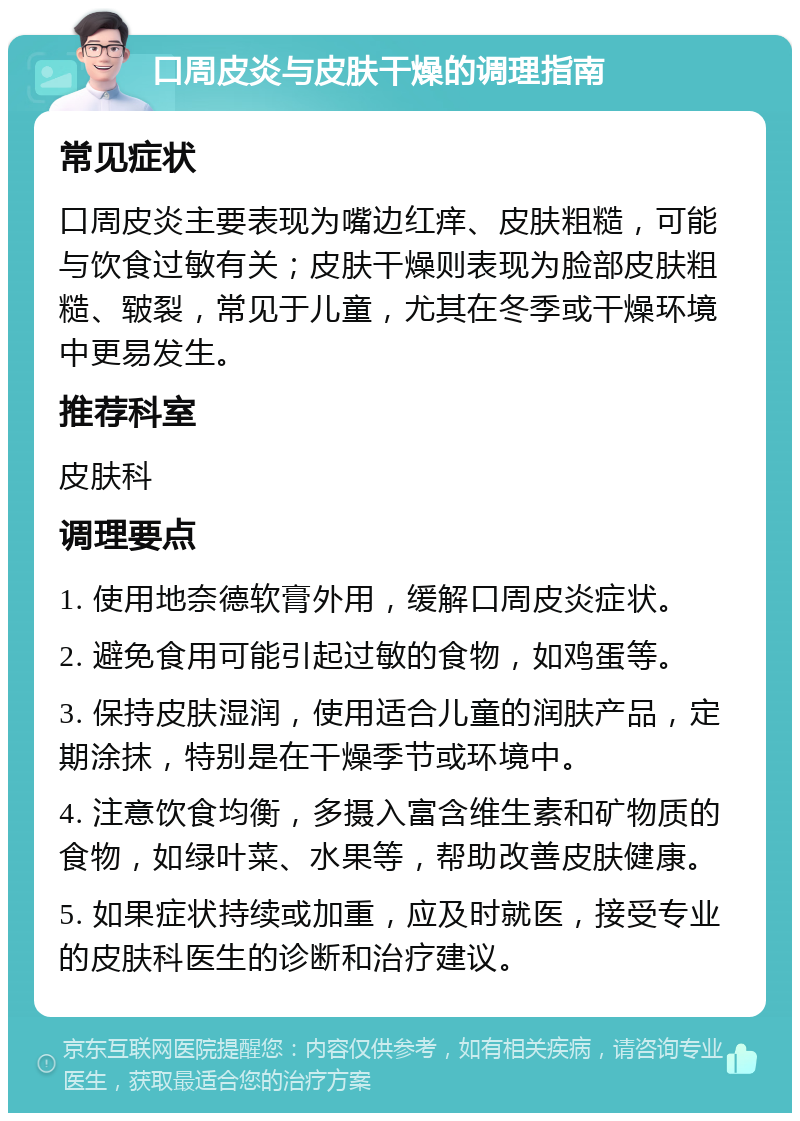 口周皮炎与皮肤干燥的调理指南 常见症状 口周皮炎主要表现为嘴边红痒、皮肤粗糙，可能与饮食过敏有关；皮肤干燥则表现为脸部皮肤粗糙、皲裂，常见于儿童，尤其在冬季或干燥环境中更易发生。 推荐科室 皮肤科 调理要点 1. 使用地奈德软膏外用，缓解口周皮炎症状。 2. 避免食用可能引起过敏的食物，如鸡蛋等。 3. 保持皮肤湿润，使用适合儿童的润肤产品，定期涂抹，特别是在干燥季节或环境中。 4. 注意饮食均衡，多摄入富含维生素和矿物质的食物，如绿叶菜、水果等，帮助改善皮肤健康。 5. 如果症状持续或加重，应及时就医，接受专业的皮肤科医生的诊断和治疗建议。