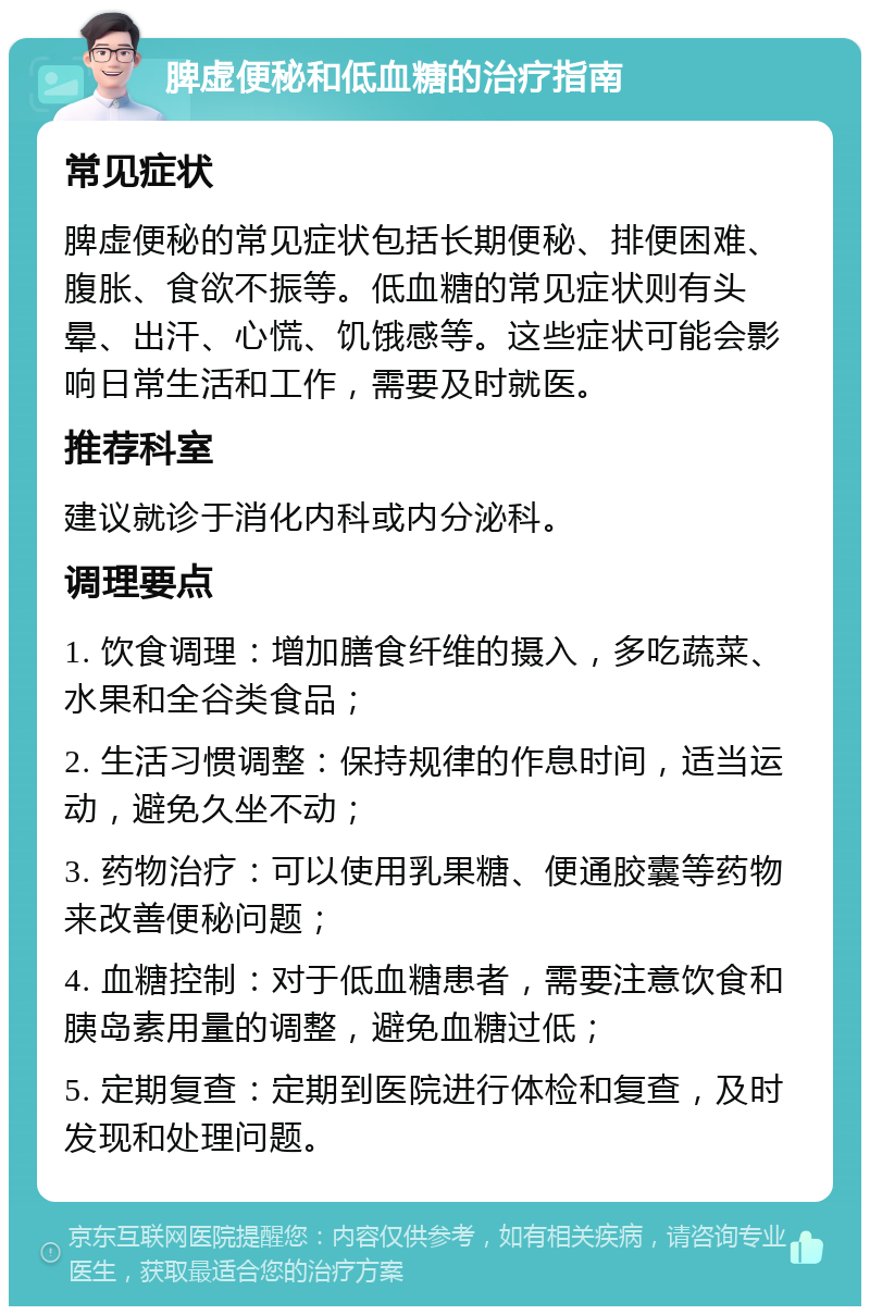 脾虚便秘和低血糖的治疗指南 常见症状 脾虚便秘的常见症状包括长期便秘、排便困难、腹胀、食欲不振等。低血糖的常见症状则有头晕、出汗、心慌、饥饿感等。这些症状可能会影响日常生活和工作，需要及时就医。 推荐科室 建议就诊于消化内科或内分泌科。 调理要点 1. 饮食调理：增加膳食纤维的摄入，多吃蔬菜、水果和全谷类食品； 2. 生活习惯调整：保持规律的作息时间，适当运动，避免久坐不动； 3. 药物治疗：可以使用乳果糖、便通胶囊等药物来改善便秘问题； 4. 血糖控制：对于低血糖患者，需要注意饮食和胰岛素用量的调整，避免血糖过低； 5. 定期复查：定期到医院进行体检和复查，及时发现和处理问题。