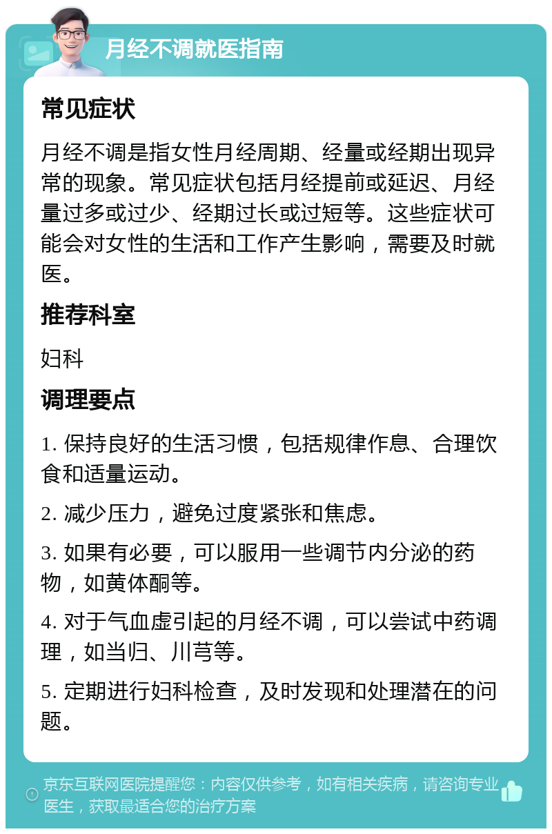 月经不调就医指南 常见症状 月经不调是指女性月经周期、经量或经期出现异常的现象。常见症状包括月经提前或延迟、月经量过多或过少、经期过长或过短等。这些症状可能会对女性的生活和工作产生影响，需要及时就医。 推荐科室 妇科 调理要点 1. 保持良好的生活习惯，包括规律作息、合理饮食和适量运动。 2. 减少压力，避免过度紧张和焦虑。 3. 如果有必要，可以服用一些调节内分泌的药物，如黄体酮等。 4. 对于气血虚引起的月经不调，可以尝试中药调理，如当归、川芎等。 5. 定期进行妇科检查，及时发现和处理潜在的问题。