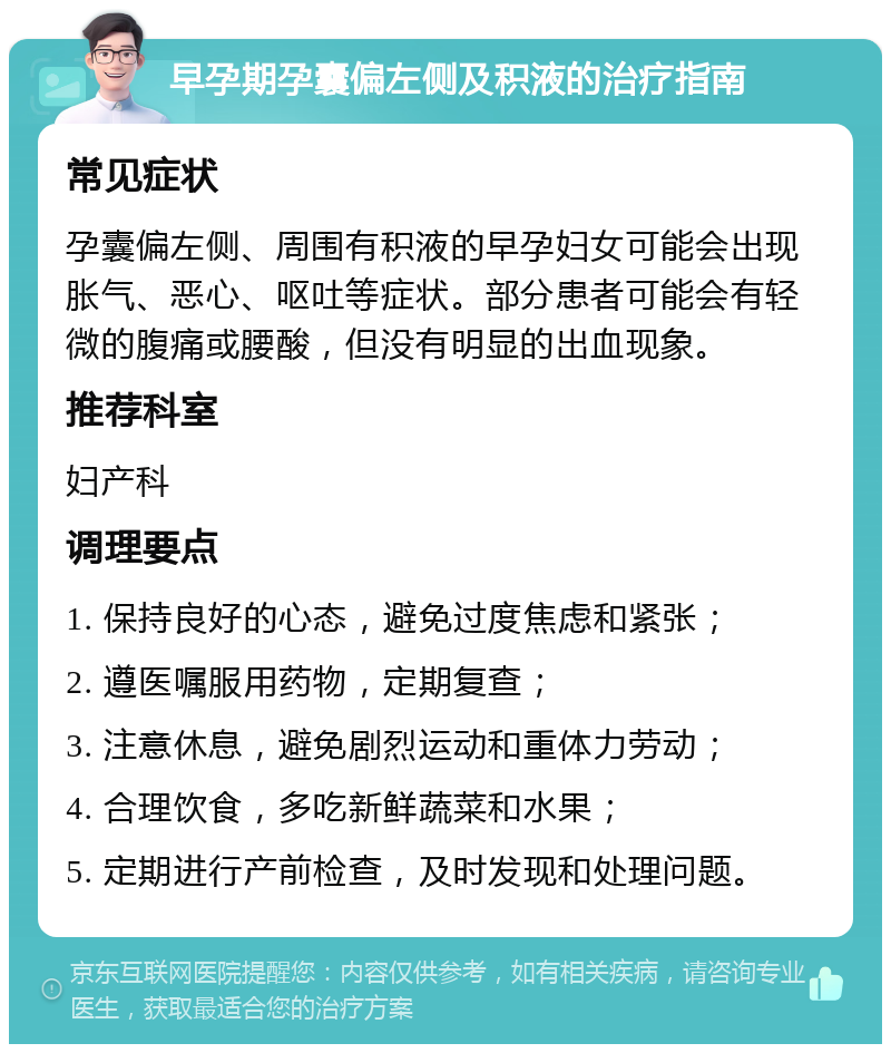 早孕期孕囊偏左侧及积液的治疗指南 常见症状 孕囊偏左侧、周围有积液的早孕妇女可能会出现胀气、恶心、呕吐等症状。部分患者可能会有轻微的腹痛或腰酸，但没有明显的出血现象。 推荐科室 妇产科 调理要点 1. 保持良好的心态，避免过度焦虑和紧张； 2. 遵医嘱服用药物，定期复查； 3. 注意休息，避免剧烈运动和重体力劳动； 4. 合理饮食，多吃新鲜蔬菜和水果； 5. 定期进行产前检查，及时发现和处理问题。