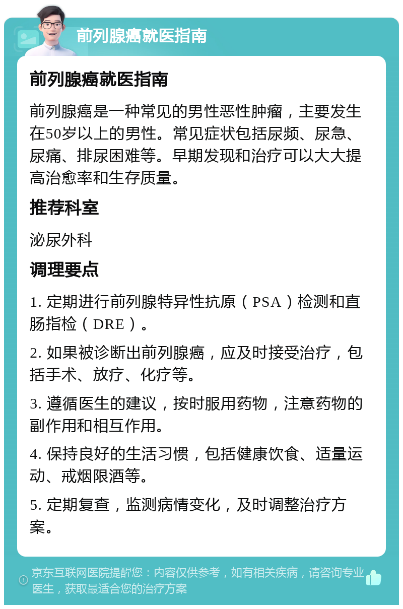 前列腺癌就医指南 前列腺癌就医指南 前列腺癌是一种常见的男性恶性肿瘤，主要发生在50岁以上的男性。常见症状包括尿频、尿急、尿痛、排尿困难等。早期发现和治疗可以大大提高治愈率和生存质量。 推荐科室 泌尿外科 调理要点 1. 定期进行前列腺特异性抗原（PSA）检测和直肠指检（DRE）。 2. 如果被诊断出前列腺癌，应及时接受治疗，包括手术、放疗、化疗等。 3. 遵循医生的建议，按时服用药物，注意药物的副作用和相互作用。 4. 保持良好的生活习惯，包括健康饮食、适量运动、戒烟限酒等。 5. 定期复查，监测病情变化，及时调整治疗方案。