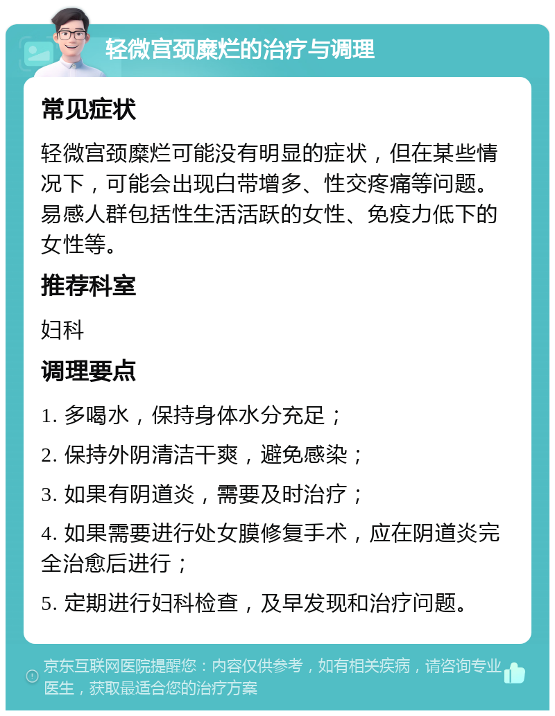 轻微宫颈糜烂的治疗与调理 常见症状 轻微宫颈糜烂可能没有明显的症状，但在某些情况下，可能会出现白带增多、性交疼痛等问题。易感人群包括性生活活跃的女性、免疫力低下的女性等。 推荐科室 妇科 调理要点 1. 多喝水，保持身体水分充足； 2. 保持外阴清洁干爽，避免感染； 3. 如果有阴道炎，需要及时治疗； 4. 如果需要进行处女膜修复手术，应在阴道炎完全治愈后进行； 5. 定期进行妇科检查，及早发现和治疗问题。