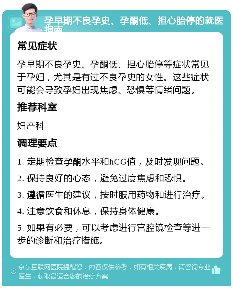 孕早期不良孕史、孕酮低、担心胎停的就医指南 常见症状 孕早期不良孕史、孕酮低、担心胎停等症状常见于孕妇，尤其是有过不良孕史的女性。这些症状可能会导致孕妇出现焦虑、恐惧等情绪问题。 推荐科室 妇产科 调理要点 1. 定期检查孕酮水平和hCG值，及时发现问题。 2. 保持良好的心态，避免过度焦虑和恐惧。 3. 遵循医生的建议，按时服用药物和进行治疗。 4. 注意饮食和休息，保持身体健康。 5. 如果有必要，可以考虑进行宫腔镜检查等进一步的诊断和治疗措施。