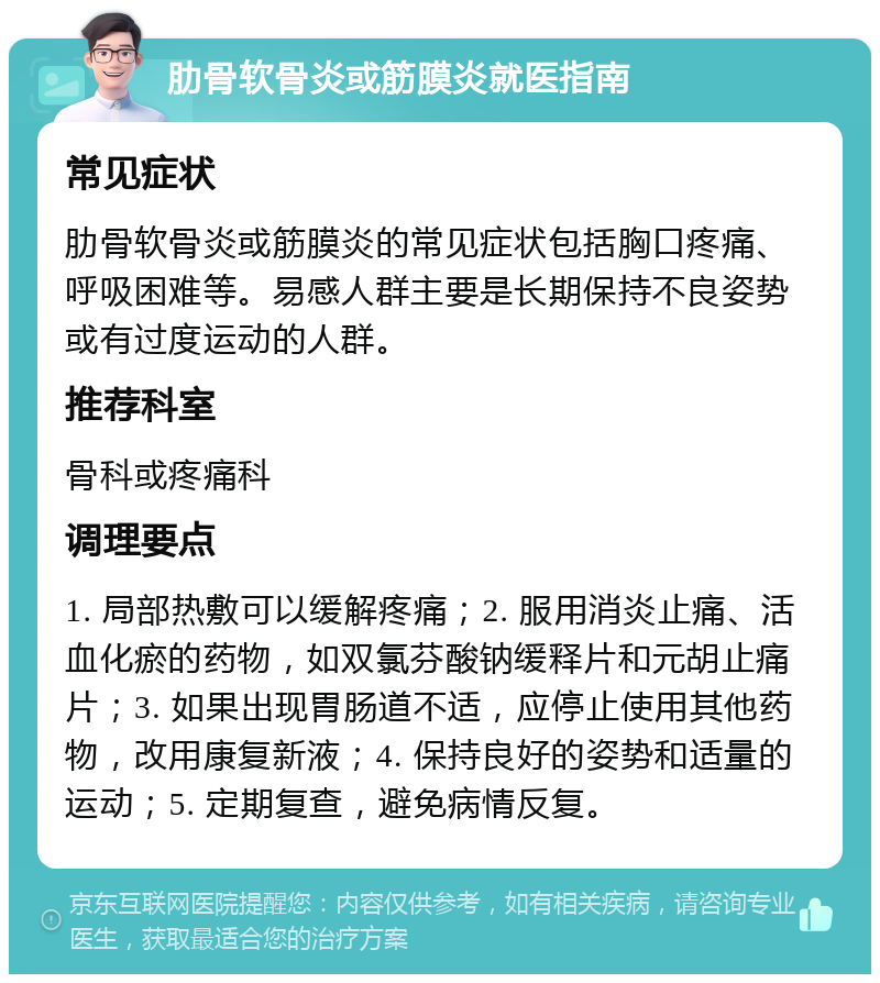 肋骨软骨炎或筋膜炎就医指南 常见症状 肋骨软骨炎或筋膜炎的常见症状包括胸口疼痛、呼吸困难等。易感人群主要是长期保持不良姿势或有过度运动的人群。 推荐科室 骨科或疼痛科 调理要点 1. 局部热敷可以缓解疼痛；2. 服用消炎止痛、活血化瘀的药物，如双氯芬酸钠缓释片和元胡止痛片；3. 如果出现胃肠道不适，应停止使用其他药物，改用康复新液；4. 保持良好的姿势和适量的运动；5. 定期复查，避免病情反复。