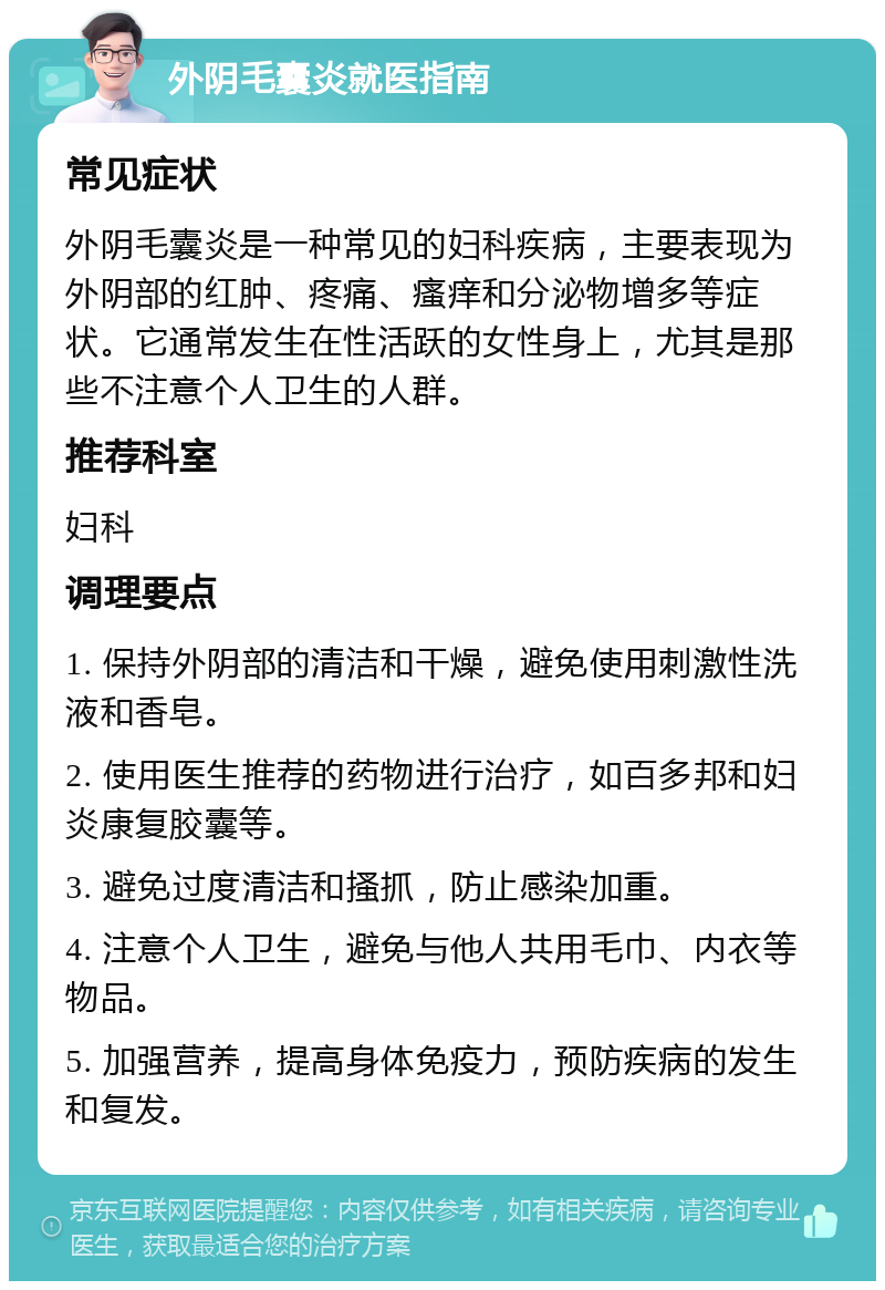 外阴毛囊炎就医指南 常见症状 外阴毛囊炎是一种常见的妇科疾病，主要表现为外阴部的红肿、疼痛、瘙痒和分泌物增多等症状。它通常发生在性活跃的女性身上，尤其是那些不注意个人卫生的人群。 推荐科室 妇科 调理要点 1. 保持外阴部的清洁和干燥，避免使用刺激性洗液和香皂。 2. 使用医生推荐的药物进行治疗，如百多邦和妇炎康复胶囊等。 3. 避免过度清洁和搔抓，防止感染加重。 4. 注意个人卫生，避免与他人共用毛巾、内衣等物品。 5. 加强营养，提高身体免疫力，预防疾病的发生和复发。