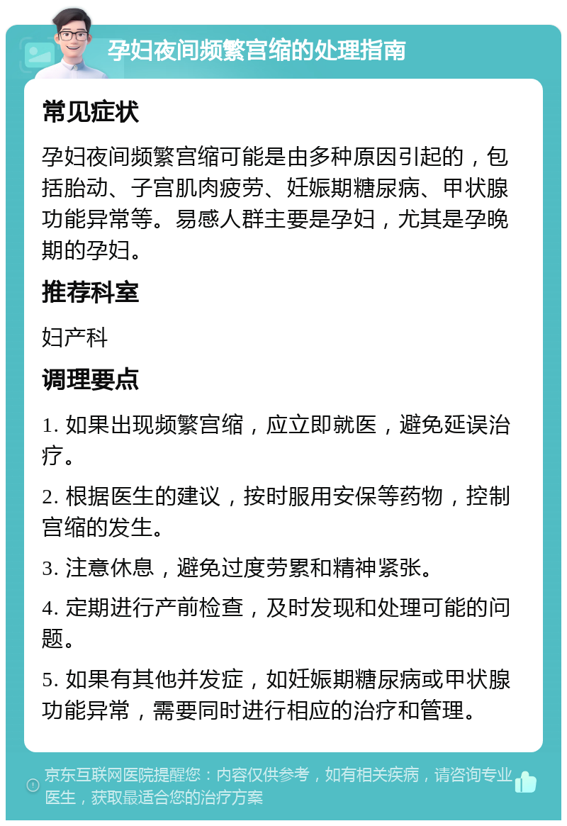 孕妇夜间频繁宫缩的处理指南 常见症状 孕妇夜间频繁宫缩可能是由多种原因引起的，包括胎动、子宫肌肉疲劳、妊娠期糖尿病、甲状腺功能异常等。易感人群主要是孕妇，尤其是孕晚期的孕妇。 推荐科室 妇产科 调理要点 1. 如果出现频繁宫缩，应立即就医，避免延误治疗。 2. 根据医生的建议，按时服用安保等药物，控制宫缩的发生。 3. 注意休息，避免过度劳累和精神紧张。 4. 定期进行产前检查，及时发现和处理可能的问题。 5. 如果有其他并发症，如妊娠期糖尿病或甲状腺功能异常，需要同时进行相应的治疗和管理。