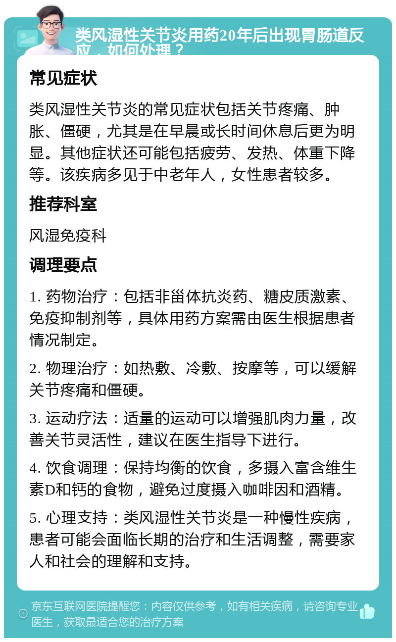 类风湿性关节炎用药20年后出现胃肠道反应，如何处理？ 常见症状 类风湿性关节炎的常见症状包括关节疼痛、肿胀、僵硬，尤其是在早晨或长时间休息后更为明显。其他症状还可能包括疲劳、发热、体重下降等。该疾病多见于中老年人，女性患者较多。 推荐科室 风湿免疫科 调理要点 1. 药物治疗：包括非甾体抗炎药、糖皮质激素、免疫抑制剂等，具体用药方案需由医生根据患者情况制定。 2. 物理治疗：如热敷、冷敷、按摩等，可以缓解关节疼痛和僵硬。 3. 运动疗法：适量的运动可以增强肌肉力量，改善关节灵活性，建议在医生指导下进行。 4. 饮食调理：保持均衡的饮食，多摄入富含维生素D和钙的食物，避免过度摄入咖啡因和酒精。 5. 心理支持：类风湿性关节炎是一种慢性疾病，患者可能会面临长期的治疗和生活调整，需要家人和社会的理解和支持。