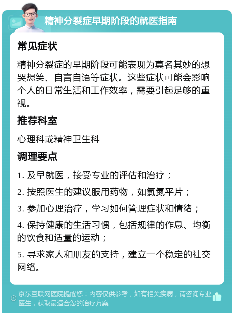 精神分裂症早期阶段的就医指南 常见症状 精神分裂症的早期阶段可能表现为莫名其妙的想哭想笑、自言自语等症状。这些症状可能会影响个人的日常生活和工作效率，需要引起足够的重视。 推荐科室 心理科或精神卫生科 调理要点 1. 及早就医，接受专业的评估和治疗； 2. 按照医生的建议服用药物，如氯氮平片； 3. 参加心理治疗，学习如何管理症状和情绪； 4. 保持健康的生活习惯，包括规律的作息、均衡的饮食和适量的运动； 5. 寻求家人和朋友的支持，建立一个稳定的社交网络。