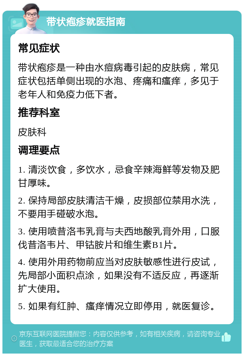 带状疱疹就医指南 常见症状 带状疱疹是一种由水痘病毒引起的皮肤病，常见症状包括单侧出现的水泡、疼痛和瘙痒，多见于老年人和免疫力低下者。 推荐科室 皮肤科 调理要点 1. 清淡饮食，多饮水，忌食辛辣海鲜等发物及肥甘厚味。 2. 保持局部皮肤清洁干燥，皮损部位禁用水洗，不要用手碰破水泡。 3. 使用喷昔洛韦乳膏与夫西地酸乳膏外用，口服伐昔洛韦片、甲钴胺片和维生素B1片。 4. 使用外用药物前应当对皮肤敏感性进行皮试，先局部小面积点涂，如果没有不适反应，再逐渐扩大使用。 5. 如果有红肿、瘙痒情况立即停用，就医复诊。