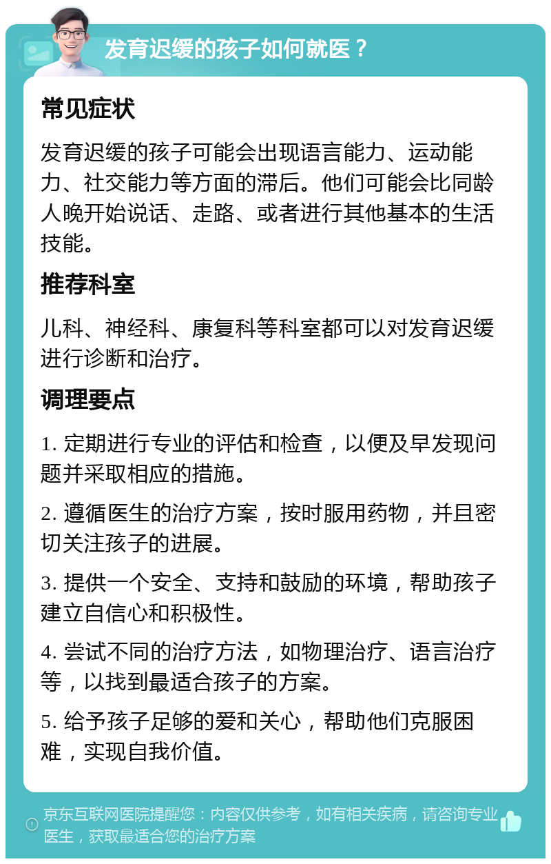 发育迟缓的孩子如何就医？ 常见症状 发育迟缓的孩子可能会出现语言能力、运动能力、社交能力等方面的滞后。他们可能会比同龄人晚开始说话、走路、或者进行其他基本的生活技能。 推荐科室 儿科、神经科、康复科等科室都可以对发育迟缓进行诊断和治疗。 调理要点 1. 定期进行专业的评估和检查，以便及早发现问题并采取相应的措施。 2. 遵循医生的治疗方案，按时服用药物，并且密切关注孩子的进展。 3. 提供一个安全、支持和鼓励的环境，帮助孩子建立自信心和积极性。 4. 尝试不同的治疗方法，如物理治疗、语言治疗等，以找到最适合孩子的方案。 5. 给予孩子足够的爱和关心，帮助他们克服困难，实现自我价值。