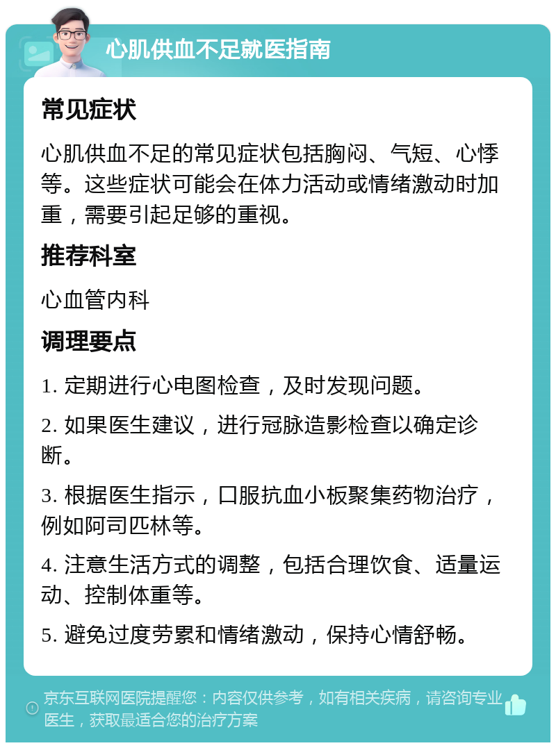 心肌供血不足就医指南 常见症状 心肌供血不足的常见症状包括胸闷、气短、心悸等。这些症状可能会在体力活动或情绪激动时加重，需要引起足够的重视。 推荐科室 心血管内科 调理要点 1. 定期进行心电图检查，及时发现问题。 2. 如果医生建议，进行冠脉造影检查以确定诊断。 3. 根据医生指示，口服抗血小板聚集药物治疗，例如阿司匹林等。 4. 注意生活方式的调整，包括合理饮食、适量运动、控制体重等。 5. 避免过度劳累和情绪激动，保持心情舒畅。