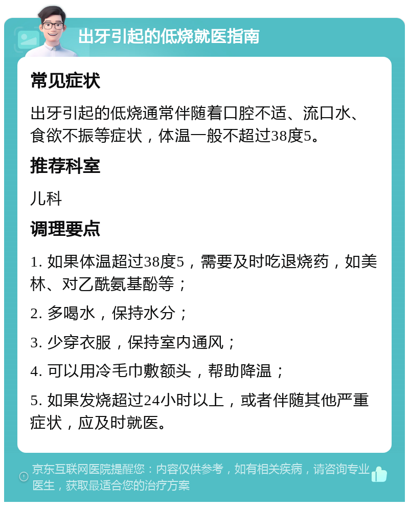 出牙引起的低烧就医指南 常见症状 出牙引起的低烧通常伴随着口腔不适、流口水、食欲不振等症状，体温一般不超过38度5。 推荐科室 儿科 调理要点 1. 如果体温超过38度5，需要及时吃退烧药，如美林、对乙酰氨基酚等； 2. 多喝水，保持水分； 3. 少穿衣服，保持室内通风； 4. 可以用冷毛巾敷额头，帮助降温； 5. 如果发烧超过24小时以上，或者伴随其他严重症状，应及时就医。