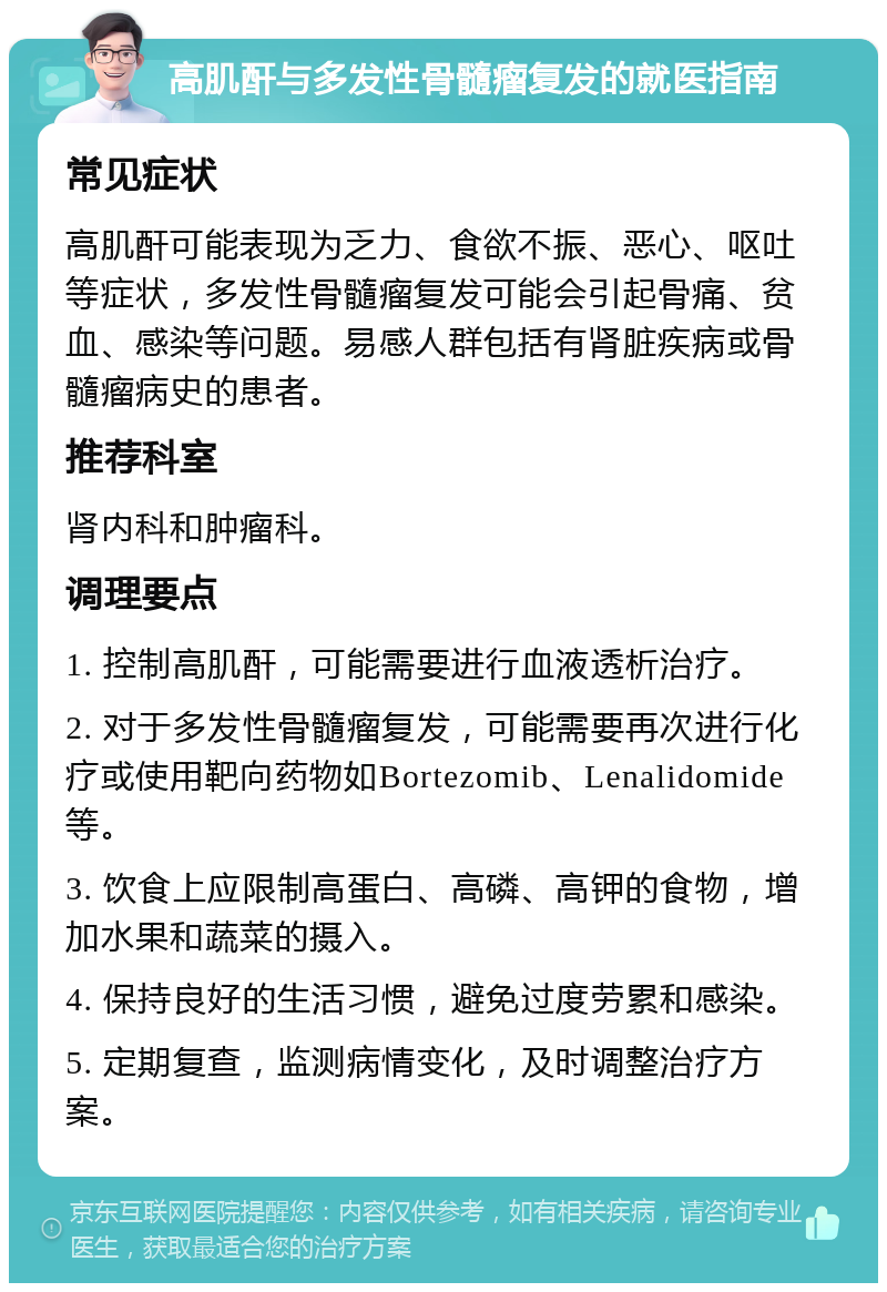 高肌酐与多发性骨髓瘤复发的就医指南 常见症状 高肌酐可能表现为乏力、食欲不振、恶心、呕吐等症状，多发性骨髓瘤复发可能会引起骨痛、贫血、感染等问题。易感人群包括有肾脏疾病或骨髓瘤病史的患者。 推荐科室 肾内科和肿瘤科。 调理要点 1. 控制高肌酐，可能需要进行血液透析治疗。 2. 对于多发性骨髓瘤复发，可能需要再次进行化疗或使用靶向药物如Bortezomib、Lenalidomide等。 3. 饮食上应限制高蛋白、高磷、高钾的食物，增加水果和蔬菜的摄入。 4. 保持良好的生活习惯，避免过度劳累和感染。 5. 定期复查，监测病情变化，及时调整治疗方案。