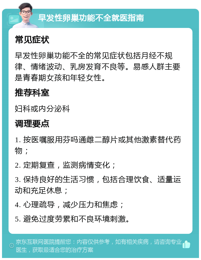 早发性卵巢功能不全就医指南 常见症状 早发性卵巢功能不全的常见症状包括月经不规律、情绪波动、乳房发育不良等。易感人群主要是青春期女孩和年轻女性。 推荐科室 妇科或内分泌科 调理要点 1. 按医嘱服用芬吗通雌二醇片或其他激素替代药物； 2. 定期复查，监测病情变化； 3. 保持良好的生活习惯，包括合理饮食、适量运动和充足休息； 4. 心理疏导，减少压力和焦虑； 5. 避免过度劳累和不良环境刺激。