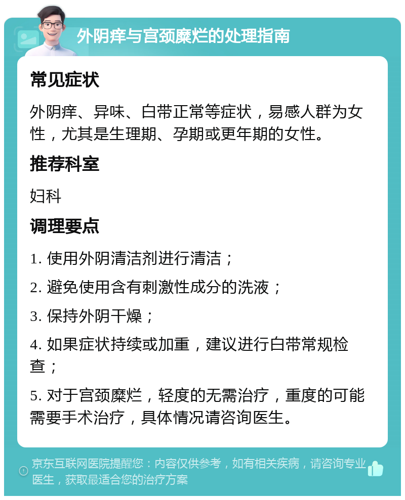 外阴痒与宫颈糜烂的处理指南 常见症状 外阴痒、异味、白带正常等症状，易感人群为女性，尤其是生理期、孕期或更年期的女性。 推荐科室 妇科 调理要点 1. 使用外阴清洁剂进行清洁； 2. 避免使用含有刺激性成分的洗液； 3. 保持外阴干燥； 4. 如果症状持续或加重，建议进行白带常规检查； 5. 对于宫颈糜烂，轻度的无需治疗，重度的可能需要手术治疗，具体情况请咨询医生。