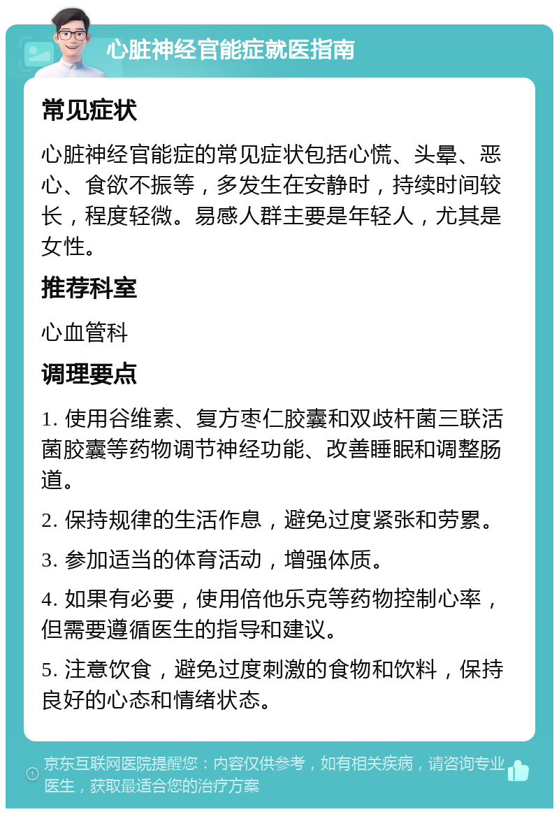 心脏神经官能症就医指南 常见症状 心脏神经官能症的常见症状包括心慌、头晕、恶心、食欲不振等，多发生在安静时，持续时间较长，程度轻微。易感人群主要是年轻人，尤其是女性。 推荐科室 心血管科 调理要点 1. 使用谷维素、复方枣仁胶囊和双歧杆菌三联活菌胶囊等药物调节神经功能、改善睡眠和调整肠道。 2. 保持规律的生活作息，避免过度紧张和劳累。 3. 参加适当的体育活动，增强体质。 4. 如果有必要，使用倍他乐克等药物控制心率，但需要遵循医生的指导和建议。 5. 注意饮食，避免过度刺激的食物和饮料，保持良好的心态和情绪状态。