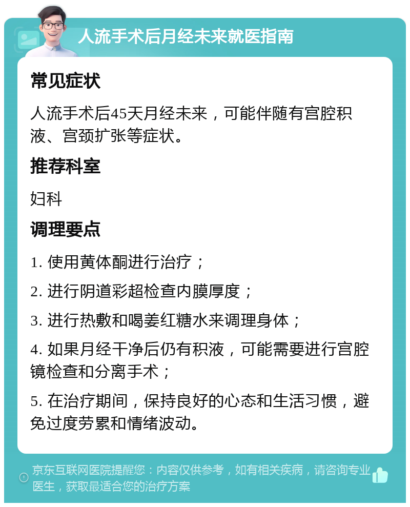 人流手术后月经未来就医指南 常见症状 人流手术后45天月经未来，可能伴随有宫腔积液、宫颈扩张等症状。 推荐科室 妇科 调理要点 1. 使用黄体酮进行治疗； 2. 进行阴道彩超检查内膜厚度； 3. 进行热敷和喝姜红糖水来调理身体； 4. 如果月经干净后仍有积液，可能需要进行宫腔镜检查和分离手术； 5. 在治疗期间，保持良好的心态和生活习惯，避免过度劳累和情绪波动。