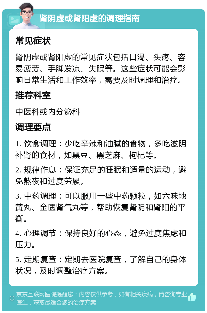 肾阴虚或肾阳虚的调理指南 常见症状 肾阴虚或肾阳虚的常见症状包括口渴、头疼、容易疲劳、手脚发凉、失眠等。这些症状可能会影响日常生活和工作效率，需要及时调理和治疗。 推荐科室 中医科或内分泌科 调理要点 1. 饮食调理：少吃辛辣和油腻的食物，多吃滋阴补肾的食材，如黑豆、黑芝麻、枸杞等。 2. 规律作息：保证充足的睡眠和适量的运动，避免熬夜和过度劳累。 3. 中药调理：可以服用一些中药颗粒，如六味地黄丸、金匮肾气丸等，帮助恢复肾阴和肾阳的平衡。 4. 心理调节：保持良好的心态，避免过度焦虑和压力。 5. 定期复查：定期去医院复查，了解自己的身体状况，及时调整治疗方案。