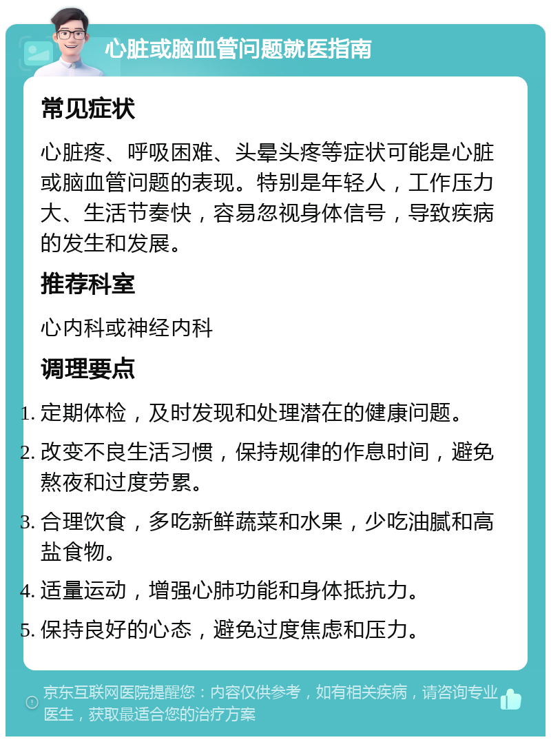 心脏或脑血管问题就医指南 常见症状 心脏疼、呼吸困难、头晕头疼等症状可能是心脏或脑血管问题的表现。特别是年轻人，工作压力大、生活节奏快，容易忽视身体信号，导致疾病的发生和发展。 推荐科室 心内科或神经内科 调理要点 定期体检，及时发现和处理潜在的健康问题。 改变不良生活习惯，保持规律的作息时间，避免熬夜和过度劳累。 合理饮食，多吃新鲜蔬菜和水果，少吃油腻和高盐食物。 适量运动，增强心肺功能和身体抵抗力。 保持良好的心态，避免过度焦虑和压力。