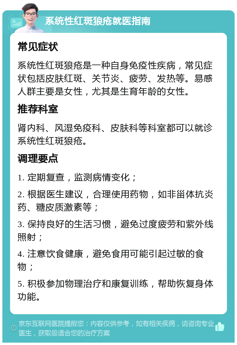 系统性红斑狼疮就医指南 常见症状 系统性红斑狼疮是一种自身免疫性疾病，常见症状包括皮肤红斑、关节炎、疲劳、发热等。易感人群主要是女性，尤其是生育年龄的女性。 推荐科室 肾内科、风湿免疫科、皮肤科等科室都可以就诊系统性红斑狼疮。 调理要点 1. 定期复查，监测病情变化； 2. 根据医生建议，合理使用药物，如非甾体抗炎药、糖皮质激素等； 3. 保持良好的生活习惯，避免过度疲劳和紫外线照射； 4. 注意饮食健康，避免食用可能引起过敏的食物； 5. 积极参加物理治疗和康复训练，帮助恢复身体功能。